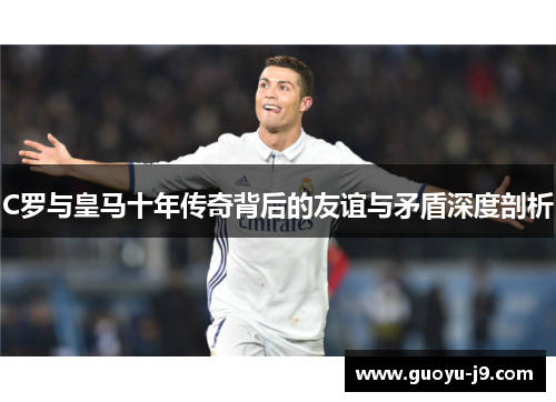 C罗与皇马十年传奇背后的友谊与矛盾深度剖析 C罗与皇马十年传奇背后的友谊与矛盾深度剖析
