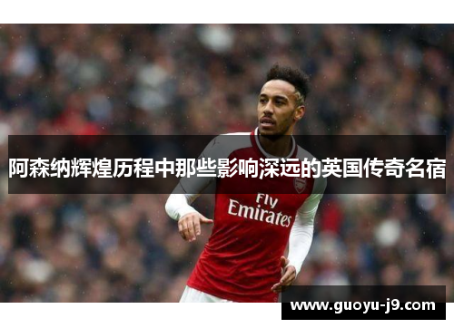 阿森纳辉煌历程中那些影响深远的英国传奇名宿 阿森纳辉煌历程中那些影响深远的英国传奇名宿