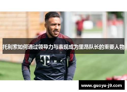 托利索如何通过领导力与表现成为里昂队长的重要人物