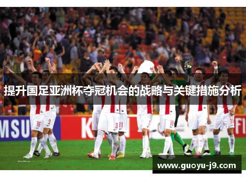 提升国足亚洲杯夺冠机会的战略与关键措施分析 提升国足亚洲杯夺冠机会的战略与关键措施分析