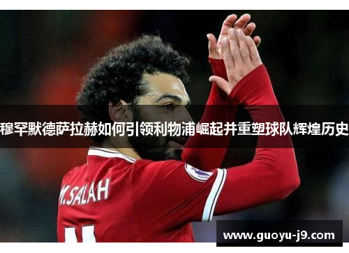 穆罕默德萨拉赫如何引领利物浦崛起并重塑球队辉煌历史 穆罕默德萨拉赫如何引领利物浦崛起并重塑球队辉煌历史